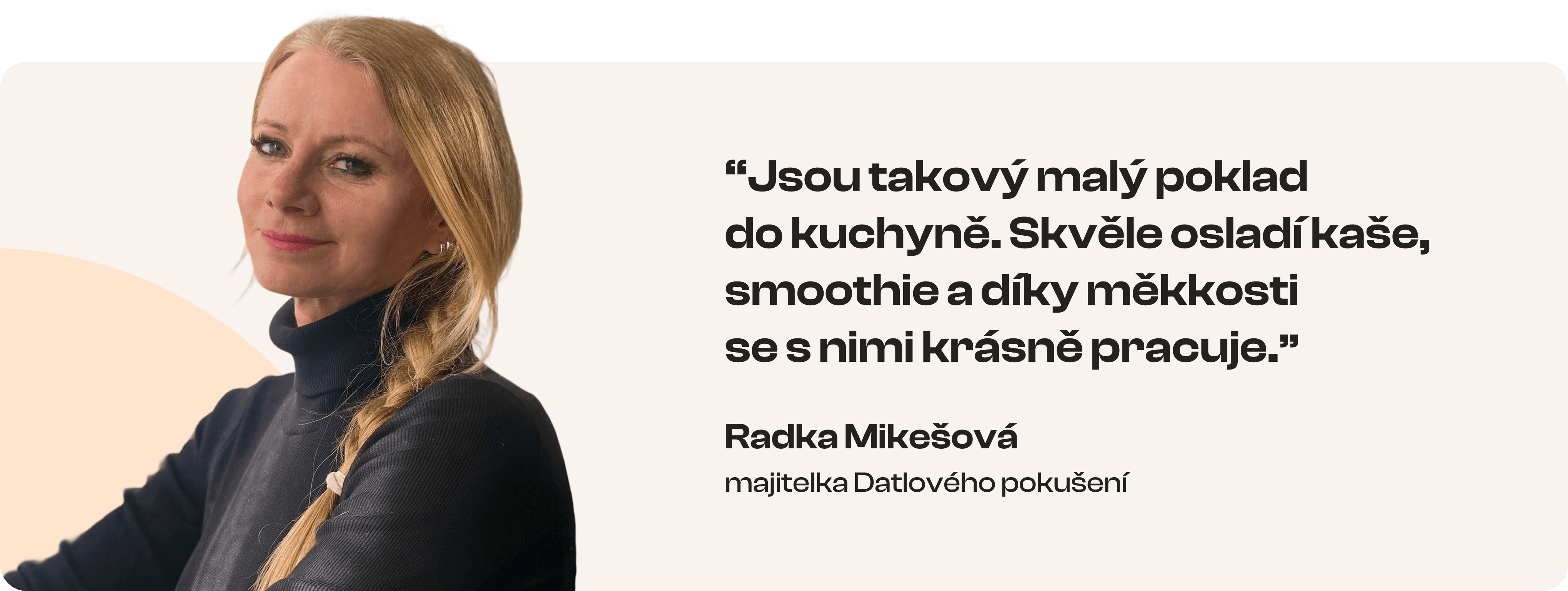 Jsou takový malý poklad do kuchyně. Skvěle osladí kaše, smoothie a díky měkkosti se s nimi krásně pracuje. Radka Mikešová – majitelka Datlového pokušení